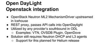 Open DayLight
Openstack integration
● OpenStack Neutron ML2 MechanismDriver upstreamed
in Icehouse
● REST proxy, passes API calls into OpenDaylight
● Utilized by any provider’s southbound in ODL
○ Examples: VTN, OVSDB Plugin, OpenDove
● Solution still requires Neutron DHCP and L3 agents
○ Support for this planned for Helium release
 
