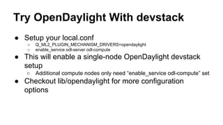 Try OpenDaylight With devstack
● Setup your local.conf
○ Q_ML2_PLUGIN_MECHANISM_DRIVERS=opendaylight
○ enable_service odl-server odl-compute
● This will enable a single-node OpenDaylight devstack
setup
○ Additional compute nodes only need “enable_service odl-compute” set
● Checkout lib/opendaylight for more configuration
options
 