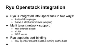 Ryu Openstack integration
● Ryu is integrated into OpenStack in two ways:
○ A standalone plugin
○ An ML2 MechanismDriver (ofagent)
● Multi tenant network support
○ Mac address based
○ VLAN
○ GRE tunnel
● Ryu supports port-binding
○ Ryu agent or ofagent must be running on the host
●
 