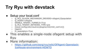 Try Ryu with devstack
● Setup your local.conf
○ Q_ML2_PLUGIN_MECHANISM_DRIVERS=ofagent,l2population
○ Q_AGENT=ofagent
○ ENABLE_TENANT_TUNNELS=True
○ Q_ML2_TENANT_NETWORK_TYPE=gre
○ [[post-config|/etc/neutron/plugins/ml2/ml2_conf.ini]]
○ [agent]
○ l2_population=True
● This enables a single-node ofagent setup with
Ryu
● More information:
○ https://github.com/osrg/ryu/wiki/OFAgent-Openstack-
IceHouse-environment-HOWTO
 