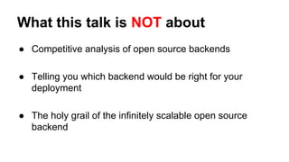 What this talk is NOT about
● Competitive analysis of open source backends
● Telling you which backend would be right for your
deployment
● The holy grail of the infinitely scalable open source
backend
 