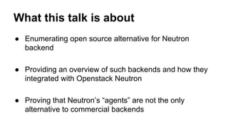 What this talk is about
● Enumerating open source alternative for Neutron
backend
● Providing an overview of such backends and how they
integrated with Openstack Neutron
● Proving that Neutron’s “agents” are not the only
alternative to commercial backends
 