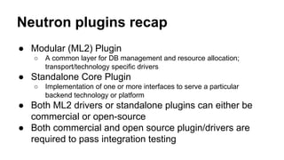 Neutron plugins recap
● Modular (ML2) Plugin
○ A common layer for DB management and resource allocation;
transport/technology specific drivers
● Standalone Core Plugin
○ Implementation of one or more interfaces to serve a particular
backend technology or platform
● Both ML2 drivers or standalone plugins can either be
commercial or open-source
● Both commercial and open source plugin/drivers are
required to pass integration testing
 