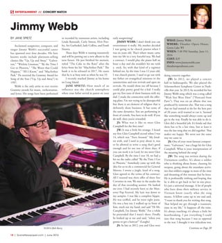18  |  SceneNewspaper.com  | June 2016
ENTERTAINMENT // CONCERT WATCH
Jimmy Webb
BY JANE SPIETZ
Acclaimed songwriter, composer, and
singer Jimmy Webb’s successful career
has spanned over four decades. His best
known works include platinum-selling
classics like “Up, Up and Away,” “Galves-
ton,” “Wichita Lineman,” “By the Time I
Get to Phoenix,” “The Worst that Could
Happen,” “All I Know,” and “MacArthur
Park.” He received the Grammy Award for
Song of the Year (“Up, Up and Away”) in
1997.
Webb is the only artist to ever receive
Grammy awards for music, orchestration,
and lyrics. His songs have been performed
or recorded by numerous artists, including
Linda Ronstadt, Carly Simon, Elvis Pres-
ley, Art Garfunkel, Judy Collins, and Frank
Sinatra.
These days Webb is touring extensively
and will be putting out a new album in the
near future. He just finished his memoir,
titled “The Cake in the Rain” after the
lyrics from his hit “MacArthur Park.” The
book is to be released in 2017. He states
that he is as busy now as when he was 19.
I recently reached Jimmy at his home
on Long Island.
JANE SPIETZ: How much of an
influence was the church atmosphere
where your father served as pastor on your
early songwriting?
JIMMY WEBB: I don’t think you can
overestimate it really. My mother decided
I was going to be church pianist when I
was six years old. That’s where music came
into my life in a very forceful way. We had
a contract. I would play the piano half an
hour a day and she wouldn’t hit me with
a stick. So, with that kind of a regimen
behind me, by the time I was 12 years old,
I was church pianist. I used to go out with
my father on evangelical missions in the
summertime and tent revivals and open air
revivals. He would show me off because I
could play pretty good for a kid. I really
got my first taste of show business with my
dad. I made the connection with the offer-
ing plate. I’m not trying to be disrespectful
but there is an element of religion that is
definitely show business. It has some of
the same dynamics. You are performing in
front of crowds. You have to do well. If you
do well, then you’re rewarded.
JS: What was it like to meet Glen
Campbell for the first time?
JW: It was a little bit strange. I heard
my first Glen Campbell record when I was
14, which was “Turn Around.” My fond-
est wish, and I used to pray about it, was
to be allowed to write a song that’s good
enough and let me one of these days, if
you can work it in Lord, let me meet Glen
Campbell. By the time I was 18, we had a
hit on the radio called “By the Time I Get
to Phoenix.” Somebody came up with this
idea for us to do a commercial for General
Motors. I wrote a jingle, kind of a song.
Glen agreed to the terms of his contract.
All I wanted was their offer of three free
Corvettes in row. We met in the studio the
day of that recording session. He looked
me over. I had recently been to the Mon-
terey Pop Festival. My hair was down to
my armpits. I was like a complete hippie.
He was coiffed, and he wore tight jeans.
He was a boy toy. I walked up in front of
him, stuck out my hand, and said “Hi Mr.
Campbell, I’m Jimmy Webb.” For a while
he pretended that I wasn’t there. Finally
he looked up at me and said, “when you
gonna to get a haircut?” (Laughs)
JS: As late as 2012, you and Glen were
doing concerts together.
JW: In 2012, we played a concert
hall in Indianapolis. We also played the
Schermerhorn Symphony Center in Nash-
ville that year. In 2013, he recorded his last
Jimmy Webb song which was a song called
“Wish You Were Here” (“Postcard from
Paris”). That was on an album that was
produced by someone else. That was a song
that we had wanted to do for the best part
of 20 years, we’d wanted to cut it. Seemed
like something would always come up and
get in the way. Finally he was able to do it.
Glen did a beautiful job. It’s kinda sad that
there has to be a last time, but at least it
was the last song that we did together. That
makes me happy. We went out the same
way we came in.
JS: One of your most famous composi-
tions, “Galveston,” was a huge hit for Glen
Campbell. What is your interpretation of
the meaning behind the song?
JW: The song was written during the
Vietnamese conflict. It’s about a soldier
who is thinking about home, cleaning his
weapon, going about the mundane activi-
ties that soldiers engage in most of the time
and dreaming of this woman that he loves.
He is profoundly wishing and hoping that
he is able to get back to her in one piece.
It’s just a universal message. A lot of people
who have done their military service in
Vietnam know exactly what the song
means. A fellow came up to me and said,
“I want to thank you for writing that song.
That helped me get through a traumatic
time in my life.” It happens all the time.
It’s always touching; it’s always a little bit
heartbreaking. I put everything I could
into that song because I was so opposed
to the war. I thought it was ridiculous war,
WHAT: Jimmy Webb
WHERE: Thrasher Opera House,
Green Lake WI
WHEN: 7:30 PM Saturday, June 11,
2016
COST: $29
INFO: www.jimmywebb.com
thrasheroperahouse.com
©2014-Bob-Barry Continue on Page 20
 