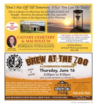 June 2016 | SceneNewspaper.com | 23
Brew at the ZooA CONSERVATION FUNDRAISER
Thursday, June 16
6:00pm to 8:00pm
ZOO CLOSES BETWEEN 5-6 FOR SET UP
There will be unlimited craft beers, ciders and non-alcoholic
drinks for our guests. Designated Driver tickets are $25
and Unlimited Drink tickets sell for only $35. Tickets can
be purchased as of June 1 at Festival Foods: Suamico, East,
West and DePere, as well as in the NEW Zoo Gift Shop.
No one under 21 admitted during this event –not even children with adult parents
4418 REFORESTATION ROAD, GREEN BAY | NEWZOO.ORG
RAIN
or
SHINE
REGULAR ADMISSION:
$7 adults
$5 kids 3-15 and
Seniors 62 and over
Kids under 3 are Free
920-434-7841
HOURS: 9:00am – 8:00pm
7 Days a Week
A non profit Christian Assoication of lot and crypt owners
See Our New Mausoleum Addition
686 Fond du Lac Ave. • Fond du Lac, WI • 923-2202
calvaryfdl@gmail.com • www.calvarycemeteryfdl.com
Judine Lange
General Manager
CALVARY CEMETERY
& MAUSOLEUM
All Faiths Welcome!
Serving the Fond du Lac Community
Since 1889
“Don’t Put Off Till Tomorrow What You Can Do Today”
This is a phrase we often hear, but don’t give it much real
thought. However, this phrase holds true, especially
when it comes to the importance of Pre-Planning.
MAKE
AN
APPOINTMENT
TODAY
Call Judine at (920) 923-2202
for a no-obligation tour, answers to questions
about pre-planning, and an explanation
of all your burial options.
Affordable NO INTEREST payment plans available.
 