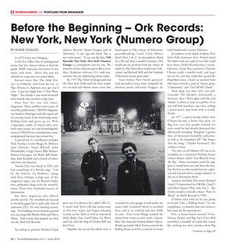 26  |  SceneNewspaper.com  | June 2016
ENTERTAINMENT // POSTCARD FROM MILWAUKEE
BY BLAINE SCHULTZC
In 1979 music was changing.
In the Fox Valley, fans of underground
music had few choices where to find the
goods. WAPL featured a few hours of new
music each week. Music that was not
released on corporate-run major labels. 
Record stores like The Mad Hat-
teur in Oshkosh, and Fond du Lac, or
Pipe Dreams in Appleton may get you a
taste.  A gay bar might host a “New Wave
Night.”  But mostly it was word of mouth
from friends who traveled to big cities.
Your best bet was two music
magazines. These satellites were a pair of
monthly publications. CREEM Magazine
was based in Michigan and did a great job
of covering much of the interesting music
Rolling Stone had given up on. With
a legendary stable of writers who were
both witty (smart ass) and knowledgeable
(smart), CREEM set a standard that many
underground fanzines later aimed for.  
A partial list of contributors includes
Nick Tosches, Lester Bangs, R. Meltzer,
Jaan Uhelszki, Susan Whitall, John
Mendelsohn, Gregg Turner, Billy Altman,
Robert Christgau, Ed Ward, Bill Hold-
ship, John Kordosh and a bunch of others
who were not slouches. 
Trouser Press was based in NYC and
had something of a British edge.  Led
by the fearless Ira Robbins, along
with Dave Schulps, a huge part of the
magazine’s legacy was the Record Guides
they published along with the monthly
issues. These were invaluable sources of
information. 
But these magazines also offered
another portal. The classified ads located
in the back pages led to mail order lists of
unknown LP’s, 45s and bootleg record-
ings.  For budding record hounds, ground
zero was shops like Bleeker Bob’s and Metro
Music.  And a name that popped up often
was the label Ork Records.
According to guitarist Richard Lloyd,
Atlantic Records’ Ahmet Ertegun said of
Television, “I can’t sign this band. This is
not earth music.”  If you can dig that, Ork
Records: New York, New York (Numero
Group) is a compilation just for you. The
tentacles of this collection grow like a levia-
than (Academic reference #1), with con-
nections that are influencing music today.
By 1975 The Velvet Underground and
the New York Dolls had left their marks
on a fecund and vibrant music scene that
grew out of a Bowery bar called CBCG’s.
A movie buff, Terry Ork had connections
to this new music and began releasing
records on his label as well as associated
labels Shake, Fun, Lust/Unlust, Ice Water
and Car, with the help of Charles Ball and
Jon Tiven.
Arguably the record this whole story is
based upon is Ork’s release of Television’s
groundbreaking  7-inch “Little Johnny
Jewel, Parts 1 & 2,” an atmospheric blend
of a riff and then a modal levitation. Ork
would also be involved with the release of
tracks by The Neon Boys (embryonic Tele-
vision) and Richard Hell and the Voidoids
(Television’s bassist gone solo). 
Years before Patti Smith guitarist/
rock journalist Lenny Kaye compiled the
ultimate punk collection Nuggets, he
recorded his own garage record under the
name Link Cromwell which is included
here, and as an archival nod that holds
its own.  Even Lester Bangs jumped the
chasm form writer to artist with a chaotic
blast that featured Voidoid Robert Quine.
British journalist Mick Farren covered the
Rolling Stones as well as a tune he co-wrote
with Hawkwind’s Lemmy Kilmister.
As evidence to the depth of talent, New
York Dolls drummer Jerry Nolan’s band
The Idols crank out a pair of cuts that could
have been Dolls/Heartbreakers tracks.
Likewise, Dead Boys guitarist Cheetah
Chrome pulls a similar trick, and steps
out on two cuts that could have passed for
Dead Boys tunes. Lloyd, on vacation from
Television reworks a pair of  Stones gems,
“Connection,” and “Get Off My Cloud.”
How deep was that well, you ask?
Consider The Marbles...historically a
footnote, their “Red Lights and Fire and
Smoke” is about as close to a perfect 45 as
you will find anywhere, any time, nailing
a proto-power pop hook with a moody
B-side.
In 1977, a good decade before Alex
Chilton became a Power Pop deity via
Big Star, very few people realized (or
even cared) he had already destroyed that
albatross by recording “Bangkok,” a genius
slice of demented rockabilly reduction,
as well as the shambolic EP “The Singer
Not the Song,” (Thanks Earwaves!). The
evidence is here.
The title cut of Chilton’s EP was to be
included on a proposed Rolling Stones
tribute album called “Sun Blotted From
the Sky,” whose incomplete track list sug-
gests it would have not only been the first,
but the best in what would become a glut-
ted and watered down cottage industry in
the era of Alternative Rock. 
Suspects included Television’s Richard
Lloyd (“Connection/Get Off My Cloud”)
and Mick Farren (“Play with Fire”). The
Feelies would eventually release “Paint It
Black,” on A&M Records in 1990.
(Chilton once told me he was going
to record “Like a Rolling Stone,” for the
compilation, a comment that now seems to
have been for his amusement.)
Prix, a band based around Tiven,
Tommy Hoehn and Big Star’s Chris Bell
contribute a handful of tracks that sound
like nothing less than outtakes from Big
Before the Beginning -- Ork Records:
New York, New York (Numero Group)
Continue on Page 28
 