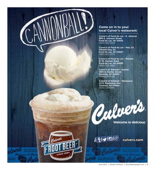 June 2016 | Greater Oshkosh | SceneNewspaper.com | 3
culvers.com
Culver’s of Oshkosh - Koeller
1580 S. Koeller Street
Oshkosh, WI 54902
(920) 231-6028
Culver’s of Oshkosh - Westowne
2270 Westowne Ave.
Oshkosh, WI 54904
(920) 231-6019
Culver’s of Fond du Lac - E. Johnson
969 E. Johnson Street
Fond du Lac, WI 54935
(920) 922-5559
Culver’s of Fond du Lac - Hwy. 23
W6606 Hwy. 23
Fond du Lac, WI 54937
(920) 922-2272
Culver’s of Fond du Lac - Pioneer
81 W. Pioneer Road
Fond du Lac, WI 54935
(920) 922-2826
Come on in to your
local Culver’s restaurant:
 