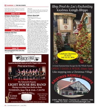 40  |  SceneNewspaper.com  | June 2016
CALENDAR // THE BIG EVENTS
K
RISTMAS KRINGLE SHOPP
E
1330 S. Main Street • Fond du Lac • (920)922-3900
1-800-721-2525 • www.kristmaskringle.com
Shop Fond du Lac’s Enchanting
Kristmas Kringle Shoppe
A Great Summertime Escape for the Whole Family
OPEN 7 DAYS A WEEK 10am-5pm
Like stepping into a Christmas Village
Celebrate Christmas
IN JULY
July 22-25, 2016
101 North Main, FDL (Next to Hopper’s) 933-6003 • Kitchen open daily 7 am
LocatedonNorthMainStreet,justnorthofHopper’sSilkScreening
The Talented & Popular
LIGHT HOUSE BIG BAND
Playing everything from Beatles to Basie
Enjoy Dinner
Before or
During
the Show!
Come
Early...
The Show is FREE!
Presenting...
TUESDAYS, June 7th & 21sh • 7:30 PM
bands, floats and other displays at the nation’s
oldest Flag Day Parade. Check the website for
information on the route.
June 11-12
St Peter’s Parish Picnic
800 Fourth Ave- Stevens Point, WI
June 11 (2pm to 10pm) and June 12 (10:30am
-6:30pm). June 11 Smoked Pork Dinner 4:30-7-
7pm, June 12-Chicken Dinner with Homemade
soup and Pies 11-2pm.
Masses with Polka Music each day. Live music,
food, refreshments and games
for young and old on both days. Everyone
Welcome!
June 11-12
Oshkosh Irish Fest
Leach Amphitheater
Come and enjoy great Celtic music, taste
authentic Irish food, watch incredible Irish
dancers, learn about the unique Irish Culture,
shop in our Irish vendor area, participate in the
5K run/walk or raffle, bring your kids for the
Wee Little activities, or just sit and enjoy this
beautiful park on the water. Seating is limited in
Riverside Park, so we strongly suggest you bring
your lawn chairs.
June 12
Winnebagoland Fine Arts Fair
South Park, Oshkosh
10am-4pm
You’ll find a family-friendly park setting for this
fine art and craft fair. Entertainment and food
are available. Free admission.
Historic Base Ball
Wade House Historic Site
W7965 Highway 23 Greenbush
1:30 pm
Entire site & game: Adults $11, Seniors (65 and
older) $9.25, Children (5-17) $5.50, Family
Rate (2 adults and children through age 17) $30 
Join the Wade House Red Jackets historic base
ball team in a rousing pick-up game. You’ll
be amazed by the rules that guided the 1860s
teams. Everyone can participate. After the
game, visitors will be encouraged to join the
fun by participating in a rousing pick-up game.
Guests will get to field and hit with the team
and learn how to play base ball by the rules of
1860s. Historic base ball is a game that gives us a
glimpse into the past and portrays the admirable
qualities of sportsmanship, gentlemanly behavior,
courtesy, and respect for others. Spectators will
be transported back in time to witness what base
ball was like during and just after the Civil War.
The ball players are not re-enactors, but actual
base ball (two words) players who play a full
schedule of matches from May through October.
The matches are not scripted, and each has a
different outcome depending on the abilities of
each club. Food and beverages will be available at
the Butternut Café prior to the game. Bleacher
seating is available, but guests are welcome to
 