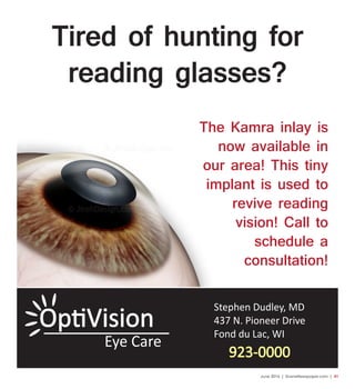 June 2016 | SceneNewspaper.com | 41
Stephen Dudley, MD
437 N. Pioneer Drive
Fond du Lac, WI
923-0000
Eye Care
Tired of hunting for
reading glasses?
The Kamra inlay is
now available in
our area! This tiny
implant is used to
revive reading
vision! Call to
schedule a
consultation!
 