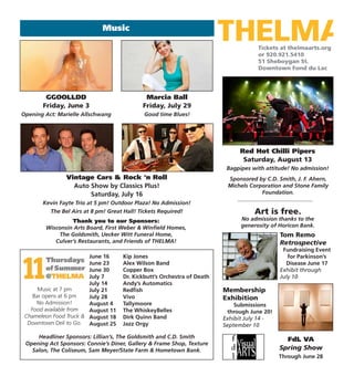 Tickets at thelmaarts.org
or 920.921.5410
51 Sheboygan St.
Downtown Fond du Lac
Music
Art is free.
No admission thanks to the
generosity of Horicon Bank.
Thank you to our Sponsors:
Wisconsin Arts Board, First Weber & Winfield Homes,
The Goldsmith, Uecker Witt Funeral Home,
Culver’s Restaurants, and Friends of THELMA!
FdL VA
Spring Show
Through June 28
Tom Remo
Retrospective
Fundraising Event
for Parkinson’s
Disease June 17
Exhibit through
July 10
Red Hot Chilli Pipers
Saturday, August 13
Bagpipes with attitude! No admission!
Marcia Ball
Friday, July 29
Good time Blues!
GGOOLLDD
Friday, June 3
Opening Act: Marielle Allschwang
Vintage Cars & Rock ‘n Roll
Auto Show by Classics Plus!
Saturday, July 16
Kevin Fayte Trio at 5 pm! Outdoor Plaza! No Admission!
The Bel Airs at 8 pm! Great Hall! Tickets Required!
Music at 7 pm
Bar opens at 6 pm
No Admission!
Food available from
Chameleon Food Truck &
Downtown Deli to Go.
Headliner Sponsors: Lillian’s, The Goldsmith and C.D. Smith
Opening Act Sponsors: Connie’s Diner, Gallery & Frame Shop, Texture
Salon, The Coliseum, Sam Meyer/State Farm & Hometown Bank.
June 16 Kip Jones
June 23 Alex Wilson Band
June 30 Copper Box
July 7 Dr. Kickbutt’s Orchestra of Death
July 14 Andy’s Automatics
July 21 Redfish
July 28 Vivo
August 4 Tallymoore
August 11 The WhiskeyBelles
August 18 Dirk Quinn Band
August 25 Jazz Orgy
Sponsored by C.D. Smith, J. F. Ahern,
Michels Corporation and Stone Family
Foundation.
Membership
Exhibition
Submissions
through June 20!
Exhibit July 14 -
September 10
 