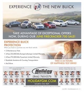 June 2016 | SceneNewspaper.com | 7
HWY 41 & JOHNSON ST.,
FOND DU LAC
HOLIDAYGM.COM
HOURS: MON-THURS: 8AM - 8PM;
FRI: 8AM - 5:30PM; SAT: 8AM - 5PM
*Must be an insured, licensed driver at least 21. Some restrictions apply, see us for full details.
TAKE ADVANTAGE OF EXCEPTIONAL OFFERS
NOW, DURING OUR JUNE FIRECRACKER 700 SALE!
WORTH THE TRIP!
EXPERIENCE BUICK
PROTECTION
When you lease or purchase any new Buick vehicle:
• 2 Maintenance Visits
• 4-Year/50,000-Mile Bumper-to-Bumper Limited Warranty
• 6-Year/70,000-Mile Powertrain Limited Warranty
• Roadside Assistance & Courtesy Transportation
• And More
TAKE A 24 HOURS
OF HAPPINESS TEST DRIVE!
*
CHUCK
WEBER
11 YEARS
FRED
TOTH
27 YEARS
JOHN
STRANDS
22 YEARS
MICHAEL
SHANNON JR.
13 YEARS
GREG
ASKINS
4 YEARS
TIM
WHEALON
28 YEARS
BILL
AGNEW
37 YEARS
ANN
WIRTZ
17 YEARS
MATT
BIRSCHBACH
2 YEARS
PAUL
BIOLO
1 YEAR
MIKE
EGLI
8 YEARS
CORY
HAYWARD
2 YEARS
KRIS
HETTENHAUS
17 YEARS
DEAN
JABER
2 YEARS
JIM
KOENIGS
21 YEARS
ANGELA
KRAUS
3 YEARS
GREG
SASS
21 YEARS
JAMIE
SCHNEIDER
2 YEARS(866) 760-0576
 