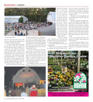8  |  SceneNewspaper.com  | June 2016
ENTERTAINMENT // FISHSTOCK
formal in that they held intimate folk
concerts in the barn loft, and bigger shows
downstairs with lights and sound.
“I’ve been running lights along with
Stewart Dawson who has worked with
the Albuquerque Opera Company, for
a long time now,” Ellmann said “He’s
crazy, but good (laugh). And I’ve been
doing the sound since the inception, and
producing the shows at what’s known as
‘Camp David.’ David booked the bands
and organized things. It’s a family affair.
My mother, until she passed away last
November, used to bring flowers for all the
concerts and decorate the stage. My sister
Carol has now taken over flower duty.”
In July, the Fishstock Concert Series
at Camp David Party Barn will begin its
21st season of bringing acclaimed musi-
cians to the most unconventional of stages.
Established favorites like Memphis picking
extraordinaire Eric Lewis and songwriter
Chris Irwin return, joined by the likes of
jazz virtuoso Janet Planet and the acoustic
swing of Mal-O-Dua.
“I’m really excited about this lineup,
with favorites returning and some new
blood invigorating the stage,” Ellmann
said. “We’re maintaining the vibe and
aesthetic of the place that people love, that
makes it so special, but with some new
sounds to attract new audiences and some
new technical advancements to make it
easier for people to attend.”
The Fishstock Concert Series gave
bluegrass and folk music a Door County
platform two decades
ago, introducing
acts from around
the country to Door
County audiences
in a barn where the
setting sun squeezes
through cracks in the
barnwood. Musicians
like Lewis, Tommy
Burroughs, Jimmy
Davis, and Karen Mal
have since become
staples of the penin-
sula’s music scene with
a genre rarely heard
before the venue with
a funny name opened
its doors to them.
“We do a regular
season,” Ellmann said “musicians come
from all over the country to play and sing...
it’s a unique singer/songwriter venue.”
None of the people who work at Camp
David get paid.
“We don’t have any big money behind
us,” Ellmann said “we either make it at the
door, or it comes out of my pocket. We’re
competing for the audiences who go to
other local free concerts that are funded by
the room tax dollars. We’re trying real hard
to make it survive.”
Fishstock is even becoming higher tech
by now selling tickets in advance online for
the first time.
Follow the signs down the gravel drive-
way off County Road F and Maple Grove
Road just east of Fish Creek. Park in the
field where you’re welcome to tailgate.
You’ll find seating in the barn for 150, and
more room outside under a newly built
over-hang roof, over the slab in the barn-
yard where they will video-project the show
going on inside on the side of the barn.
They offer free Collectivo Coffee, and soda,
and tea.
“Or you can bring a bottle of wine,”
Ellmann said “maybe a cigar, hangout and
enjoy the music.”
To learn more about Fishstock, see the
2016 concert schedule, and buy tickets,
visit fishstockmusic.com or find it on
Facebook at www.facebook.com/fishstock-
music.
Fond du Lac • (920) 921-0970 • www.haentzefloral.com
Garden Center Hours • M-F 8-7 Sat 8-4, Sun 9-4
Annuals, Perennials,
Vegetables, Hanging Baskets!
Summertime at
Haentz's Garden Center
Continued from Page 6
 