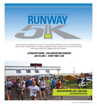 June 2016 | SceneNewspaper.com | 9
Join participants of all ages on the new 3.1 mile route that will take you on a tour of the AirVenture
grounds, past incredible aircraft and aviation exhibits of all sizes. Experience a run you’ll never forget
while supporting EAA’s Collegiate Volunteer Program.
ULTRALIGHT BARN | EAA AIRVENTURE OSHKOSH
JULY 30, 2016 | START TIME 7 A.M.
REGISTER BEFORE JULY 1 AND SAVE!
EAA.ORG/RUNWAY5K
 