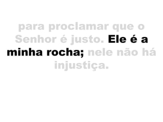 para proclamar que o
Senhor é justo. Ele é a
minha rocha; nele não há
injustiça.
 
