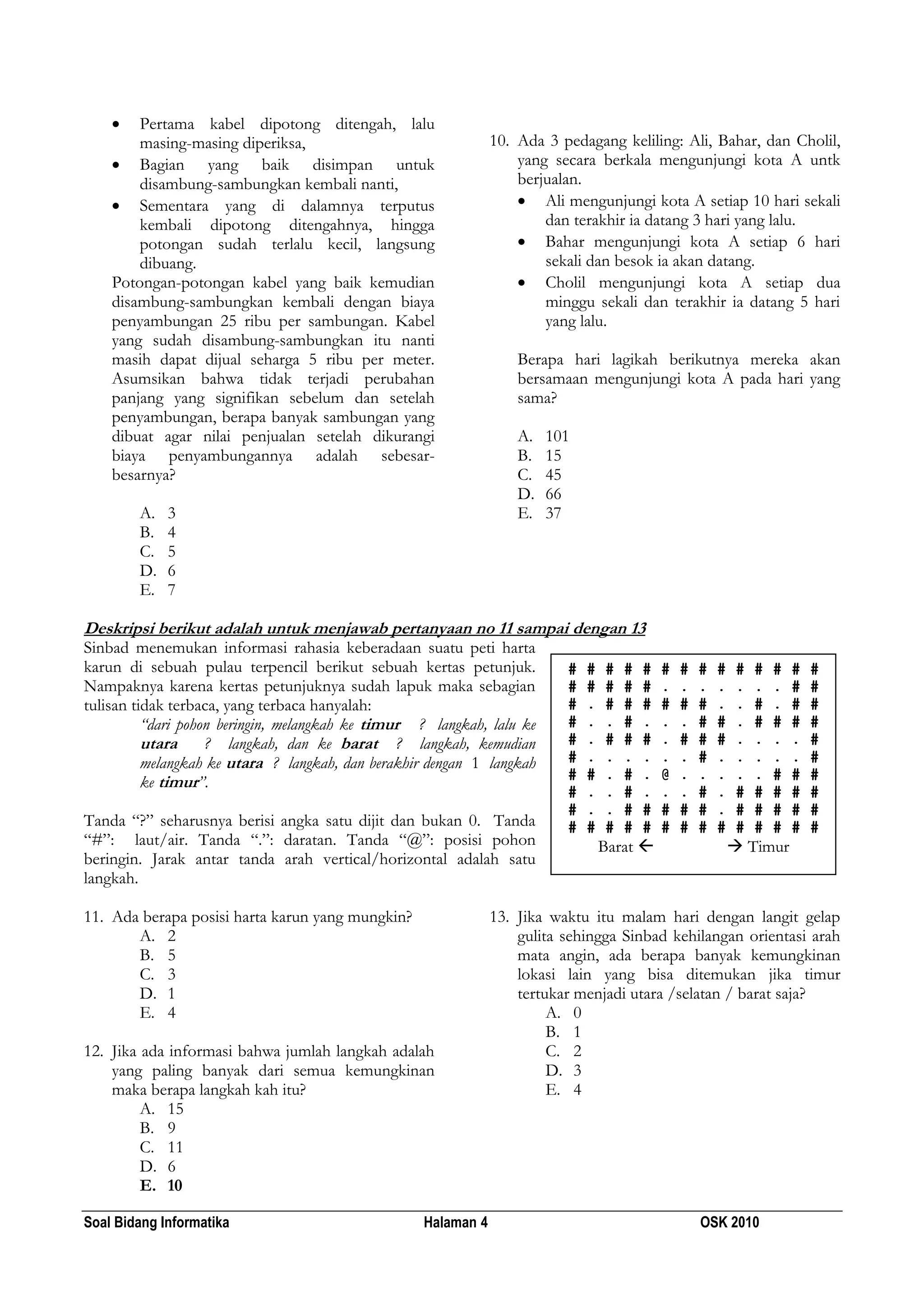 Soal Bidang Informatika Halaman 4 OSK 2010
 Pertama kabel dipotong ditengah, lalu
masing-masing diperiksa,
 Bagian yang baik disimpan untuk
disambung-sambungkan kembali nanti,
 Sementara yang di dalamnya terputus
kembali dipotong ditengahnya, hingga
potongan sudah terlalu kecil, langsung
dibuang.
Potongan-potongan kabel yang baik kemudian
disambung-sambungkan kembali dengan biaya
penyambungan 25 ribu per sambungan. Kabel
yang sudah disambung-sambungkan itu nanti
masih dapat dijual seharga 5 ribu per meter.
Asumsikan bahwa tidak terjadi perubahan
panjang yang signifikan sebelum dan setelah
penyambungan, berapa banyak sambungan yang
dibuat agar nilai penjualan setelah dikurangi
biaya penyambungannya adalah sebesar-
besarnya?
A. 3
B. 4
C. 5
D. 6
E. 7
10. Ada 3 pedagang keliling: Ali, Bahar, dan Cholil,
yang secara berkala mengunjungi kota A untk
berjualan.
 Ali mengunjungi kota A setiap 10 hari sekali
dan terakhir ia datang 3 hari yang lalu.
 Bahar mengunjungi kota A setiap 6 hari
sekali dan besok ia akan datang.
 Cholil mengunjungi kota A setiap dua
minggu sekali dan terakhir ia datang 5 hari
yang lalu.
Berapa hari lagikah berikutnya mereka akan
bersamaan mengunjungi kota A pada hari yang
sama?
A. 101
B. 15
C. 45
D. 66
E. 37
Deskripsi berikut adalah untuk menjawab pertanyaan no 11 sampai dengan 13
Sinbad menemukan informasi rahasia keberadaan suatu peti harta
karun di sebuah pulau terpencil berikut sebuah kertas petunjuk.
Nampaknya karena kertas petunjuknya sudah lapuk maka sebagian
tulisan tidak terbaca, yang terbaca hanyalah:
“dari pohon beringin, melangkah ke timur ? langkah, lalu ke
utara ? langkah, dan ke barat ? langkah, kemudian
melangkah ke utara ? langkah, dan berakhir dengan 1 langkah
ke timur”.
Tanda “?” seharusnya berisi angka satu dijit dan bukan 0. Tanda
“#”: laut/air. Tanda “.”: daratan. Tanda “@”: posisi pohon
beringin. Jarak antar tanda arah vertical/horizontal adalah satu
langkah.
11. Ada berapa posisi harta karun yang mungkin?
A. 2
B. 5
C. 3
D. 1
E. 4
12. Jika ada informasi bahwa jumlah langkah adalah
yang paling banyak dari semua kemungkinan
maka berapa langkah kah itu?
A. 15
B. 9
C. 11
D. 6
E. 10
13. Jika waktu itu malam hari dengan langit gelap
gulita sehingga Sinbad kehilangan orientasi arah
mata angin, ada berapa banyak kemungkinan
lokasi lain yang bisa ditemukan jika timur
tertukar menjadi utara /selatan / barat saja?
A. 0
B. 1
C. 2
D. 3
E. 4
# # # # # # # # # # # # # #
# # # # # . . . . . . . # #
# . # # # # # # . . # . # #
# . . # . . . # # . # # # #
# . # # # . # # # . . . . #
# . . . . . . # . . . . . #
# # . # . @ . . . . . # # #
# . . # . . . # . # # # # #
# . . # # # # # . # # # # #
# # # # # # # # # # # # # #
Barat   Timur
 