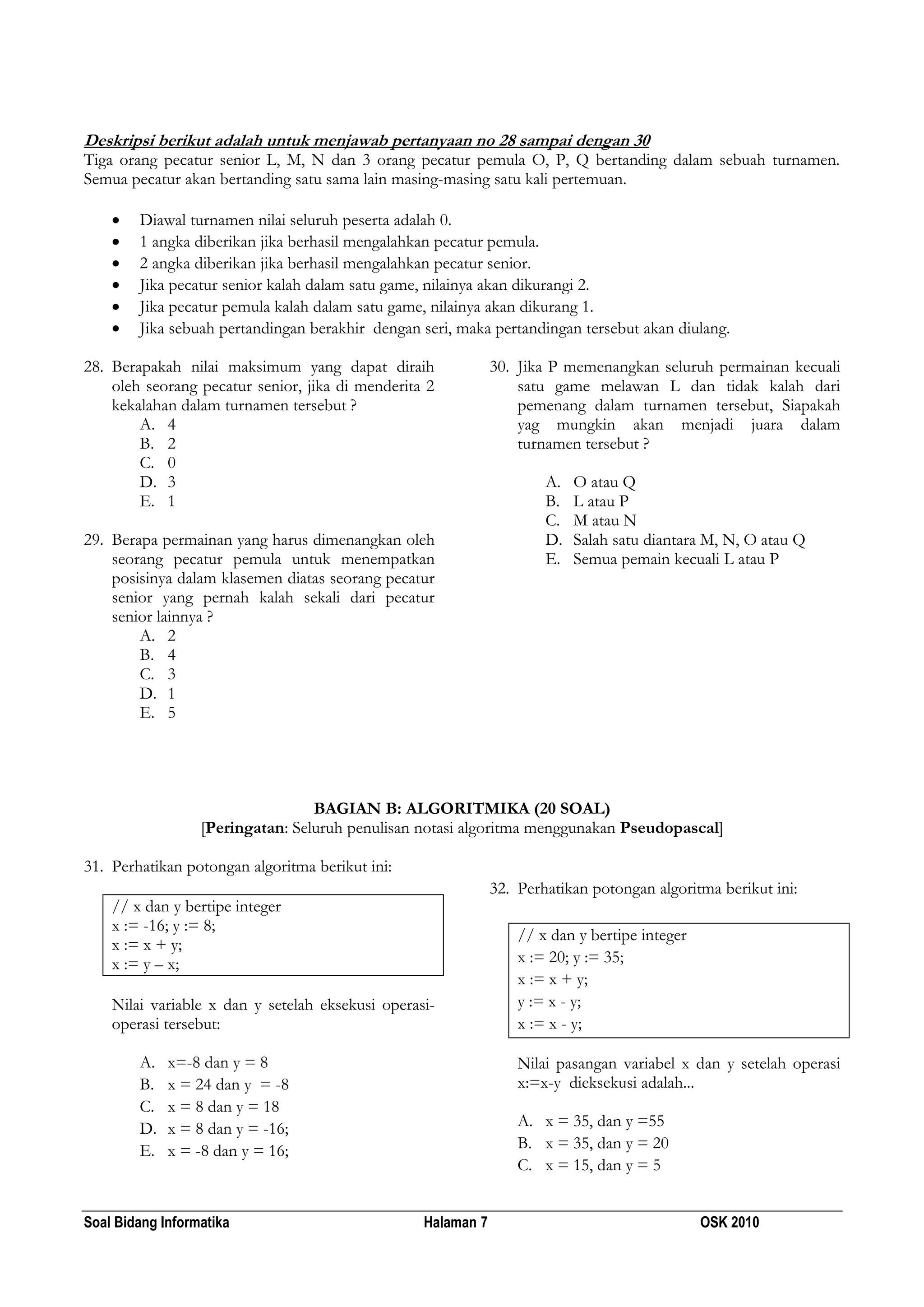 Soal Bidang Informatika Halaman 7 OSK 2010
Deskripsi berikut adalah untuk menjawab pertanyaan no 28 sampai dengan 30
Tiga orang pecatur senior L, M, N dan 3 orang pecatur pemula O, P, Q bertanding dalam sebuah turnamen.
Semua pecatur akan bertanding satu sama lain masing-masing satu kali pertemuan.
 Diawal turnamen nilai seluruh peserta adalah 0.
 1 angka diberikan jika berhasil mengalahkan pecatur pemula.
 2 angka diberikan jika berhasil mengalahkan pecatur senior.
 Jika pecatur senior kalah dalam satu game, nilainya akan dikurangi 2.
 Jika pecatur pemula kalah dalam satu game, nilainya akan dikurang 1.
 Jika sebuah pertandingan berakhir dengan seri, maka pertandingan tersebut akan diulang.
28. Berapakah nilai maksimum yang dapat diraih
oleh seorang pecatur senior, jika di menderita 2
kekalahan dalam turnamen tersebut ?
A. 4
B. 2
C. 0
D. 3
E. 1
29. Berapa permainan yang harus dimenangkan oleh
seorang pecatur pemula untuk menempatkan
posisinya dalam klasemen diatas seorang pecatur
senior yang pernah kalah sekali dari pecatur
senior lainnya ?
A. 2
B. 4
C. 3
D. 1
E. 5
30. Jika P memenangkan seluruh permainan kecuali
satu game melawan L dan tidak kalah dari
pemenang dalam turnamen tersebut, Siapakah
yag mungkin akan menjadi juara dalam
turnamen tersebut ?
A. O atau Q
B. L atau P
C. M atau N
D. Salah satu diantara M, N, O atau Q
E. Semua pemain kecuali L atau P
BAGIAN B: ALGORITMIKA (20 SOAL)
[Peringatan: Seluruh penulisan notasi algoritma menggunakan Pseudopascal]
31. Perhatikan potongan algoritma berikut ini:
// x dan y bertipe integer
x := -16; y := 8;
x := x + y;
x := y – x;
Nilai variable x dan y setelah eksekusi operasi-
operasi tersebut:
A. x=-8 dan y = 8
B. x = 24 dan y = -8
C. x = 8 dan y = 18
D. x = 8 dan y = -16;
E. x = -8 dan y = 16;
32. Perhatikan potongan algoritma berikut ini:
// x dan y bertipe integer
x := 20; y := 35;
x := x + y;
y := x - y;
x := x - y;
Nilai pasangan variabel x dan y setelah operasi
x:=x-y dieksekusi adalah...
A. x = 35, dan y =55
B. x = 35, dan y = 20
C. x = 15, dan y = 5
 