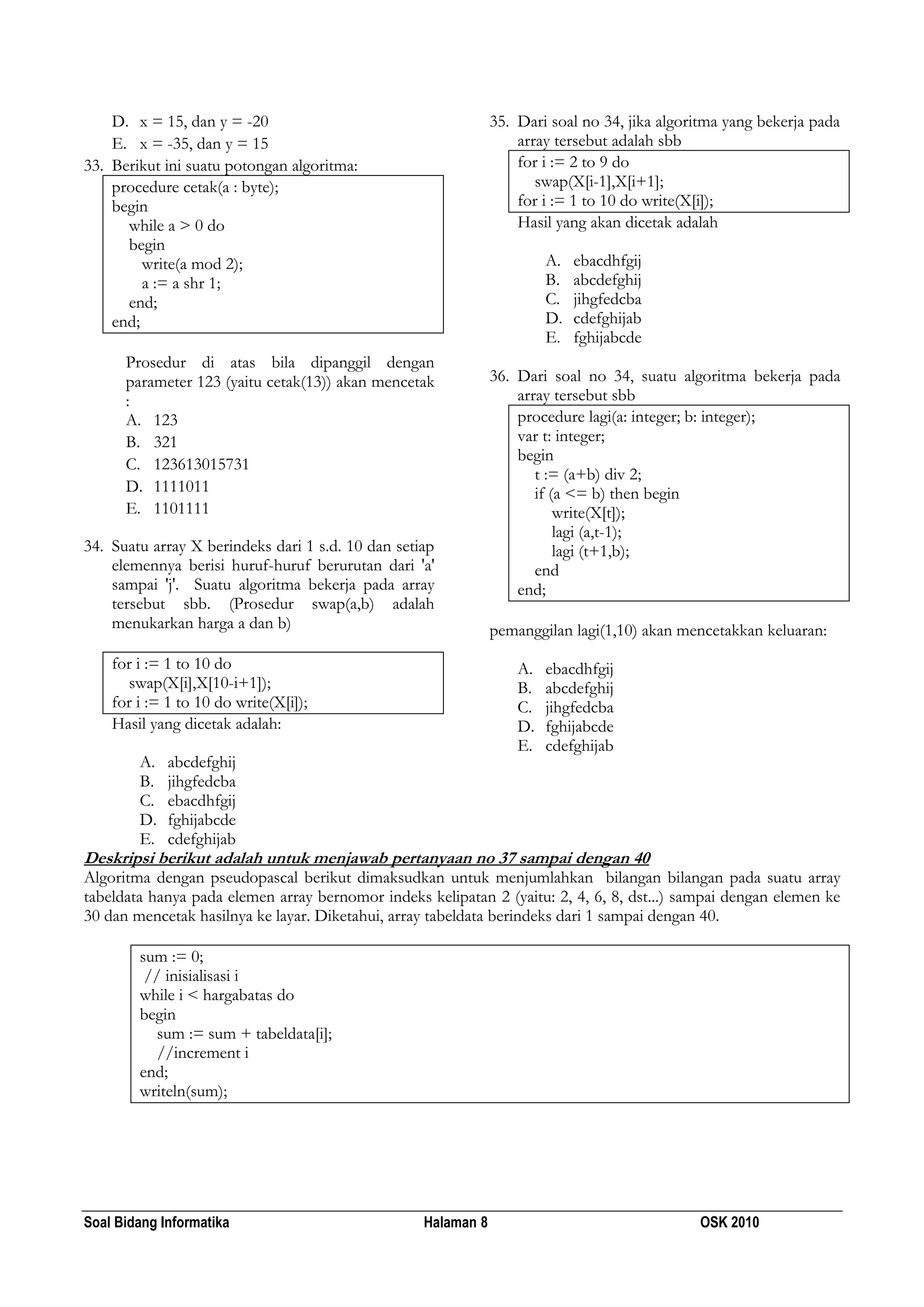 Soal Bidang Informatika Halaman 8 OSK 2010
D. x = 15, dan y = -20
E. x = -35, dan y = 15
33. Berikut ini suatu potongan algoritma:
procedure cetak(a : byte);
begin
while a > 0 do
begin
write(a mod 2);
a := a shr 1;
end;
end;
Prosedur di atas bila dipanggil dengan
parameter 123 (yaitu cetak(13)) akan mencetak
:
A. 123
B. 321
C. 123613015731
D. 1111011
E. 1101111
34. Suatu array X berindeks dari 1 s.d. 10 dan setiap
elemennya berisi huruf-huruf berurutan dari 'a'
sampai 'j'. Suatu algoritma bekerja pada array
tersebut sbb. (Prosedur swap(a,b) adalah
menukarkan harga a dan b)
for i := 1 to 10 do
swap(X[i],X[10-i+1]);
for i := 1 to 10 do write(X[i]);
Hasil yang dicetak adalah:
A. abcdefghij
B. jihgfedcba
C. ebacdhfgij
D. fghijabcde
E. cdefghijab
35. Dari soal no 34, jika algoritma yang bekerja pada
array tersebut adalah sbb
for i := 2 to 9 do
swap(X[i-1],X[i+1];
for i := 1 to 10 do write(X[i]);
Hasil yang akan dicetak adalah
A. ebacdhfgij
B. abcdefghij
C. jihgfedcba
D. cdefghijab
E. fghijabcde
36. Dari soal no 34, suatu algoritma bekerja pada
array tersebut sbb
procedure lagi(a: integer; b: integer);
var t: integer;
begin
t := (a+b) div 2;
if (a <= b) then begin
write(X[t]);
lagi (a,t-1);
lagi (t+1,b);
end
end;
pemanggilan lagi(1,10) akan mencetakkan keluaran:
A. ebacdhfgij
B. abcdefghij
C. jihgfedcba
D. fghijabcde
E. cdefghijab
Deskripsi berikut adalah untuk menjawab pertanyaan no 37 sampai dengan 40
Algoritma dengan pseudopascal berikut dimaksudkan untuk menjumlahkan bilangan bilangan pada suatu array
tabeldata hanya pada elemen array bernomor indeks kelipatan 2 (yaitu: 2, 4, 6, 8, dst...) sampai dengan elemen ke
30 dan mencetak hasilnya ke layar. Diketahui, array tabeldata berindeks dari 1 sampai dengan 40.
sum := 0;
// inisialisasi i
while i < hargabatas do
begin
sum := sum + tabeldata[i];
//increment i
end;
writeln(sum);
 