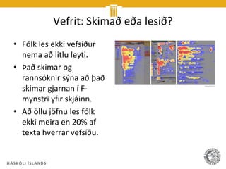Vefrit: Skimað eða lesið?
• Fólk les ekki vefsíður
  nema að litlu leyti.
• Það skimar og
  rannsóknir sýna að það
  skimar gjarnan í F-
  mynstri yfir skjáinn.
• Að öllu jöfnu les fólk
  ekki meira en 20% af
  texta hverrar vefsíðu.
 