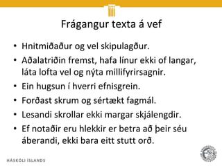 Frágangur texta á vef
• Hnitmiðaður og vel skipulagður.
• Aðalatriðin fremst, hafa línur ekki of langar,
  láta lofta vel og nýta millifyrirsagnir.
• Ein hugsun í hverri efnisgrein.
• Forðast skrum og sértækt fagmál.
• Lesandi skrollar ekki margar skjálengdir.
• Ef notaðir eru hlekkir er betra að þeir séu
  áberandi, ekki bara eitt stutt orð.
 