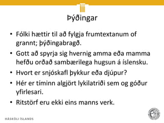 Þýðingar
• Fólki hættir til að fylgja frumtextanum of
  grannt; þýðingabragð.
• Gott að spyrja sig hvernig amma eða mamma
  hefðu orðað sambærilega hugsun á íslensku.
• Hvort er snjóskafl þykkur eða djúpur?
• Hér er tíminn algjört lykilatriði sem og góður
  yfirlesari.
• Ritstörf eru ekki eins manns verk.
 