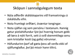 Sköpun í sannsögulegum texta
• Nýta aðferðir skáldskaparins við framsetningu á
  óskálduðu efni.
• Nota frumlegt orðfæri, óvæntar tengingar.
• Nota sjálfan sig sem persónu í textanum. Þannig
  getur pistlahöfundur lýst því hvernig honum gekk
  að læra á nýtt forrit, sett á svið skemmtilega senu
  sem kristallar kosti (og galla) vörunnar.
• Höfundurinn þarf að gæta þess að verða ekki of
  sjálfumglaður, því þá missir hann tiltrú.
 