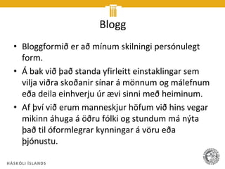 Blogg
• Bloggformið er að mínum skilningi persónulegt
  form.
• Á bak við það standa yfirleitt einstaklingar sem
  vilja viðra skoðanir sínar á mönnum og málefnum
  eða deila einhverju úr ævi sinni með heiminum.
• Af því við erum manneskjur höfum við hins vegar
  mikinn áhuga á öðru fólki og stundum má nýta
  það til óformlegrar kynningar á vöru eða
  þjónustu.
 