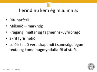Í erindinu kem ég m.a. inn á:
•   Ritunarferli
•   Málsnið – markhóp
•   Frágang, málfar og fagmennskuyfirbragð
•   Skrif fyrir netið
•   Leiðir til að vera skapandi í sannsögulegum
    texta og koma hugmyndaflæði af stað.
 