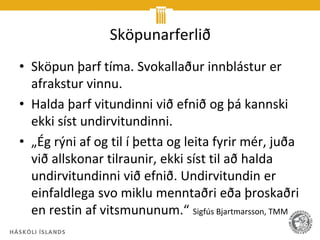 Sköpunarferlið
• Sköpun þarf tíma. Svokallaður innblástur er
  afrakstur vinnu.
• Halda þarf vitundinni við efnið og þá kannski
  ekki síst undirvitundinni.
• „Ég rýni af og til í þetta og leita fyrir mér, juða
  við allskonar tilraunir, ekki síst til að halda
  undirvitundinni við efnið. Undirvitundin er
  einfaldlega svo miklu menntaðri eða þroskaðri
  en restin af vitsmununum.“ Sigfús Bjartmarsson, TMM
 