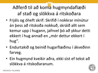 Aðferð til að koma hugmyndaflæði
     af stað og slökkva á ritskoðara
• Frjáls og óheft skrif: Skrifið í nokkrar mínútur
  án þess að ritskoða nokkuð, skráið allt sem
  kemur upp í hugann, jafnvel þó að ykkur detti
  ekkert í hug annað en „mér dettur ekkert í
  hug“.
• Endurtakið og beinið hugarflæðinu í ákveðinn
  farveg.
• Ein hugmynd kveikir aðra, ekki síst ef tekst að
  slökkva á ritskoðaranum.
 