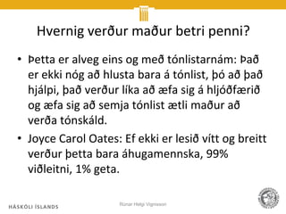 Hvernig verður maður betri penni?
• Þetta er alveg eins og með tónlistarnám: Það
  er ekki nóg að hlusta bara á tónlist, þó að það
  hjálpi, það verður líka að æfa sig á hljóðfærið
  og æfa sig að semja tónlist ætli maður að
  verða tónskáld.
• Joyce Carol Oates: Ef ekki er lesið vítt og breitt
  verður þetta bara áhugamennska, 99%
  viðleitni, 1% geta.

                     Rúnar Helgi Vignisson
 