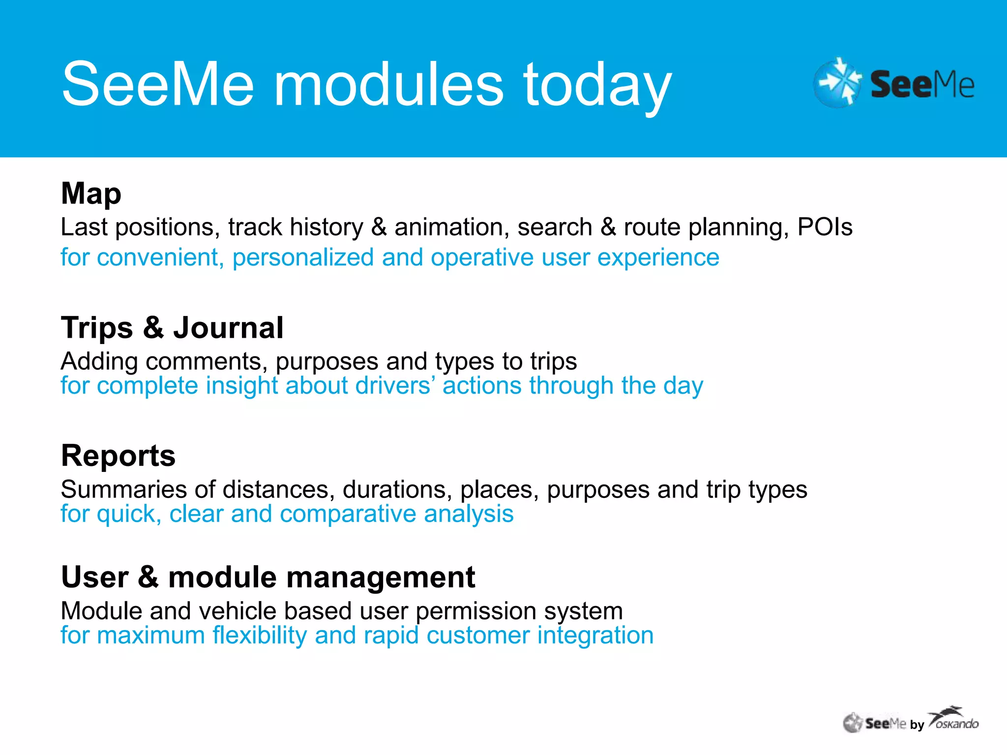 SeeMe modules todayMapLast positions, track history & animation, search & route planning, POIsfor convenient, personalized and operative user experienceTrips & JournalAdding comments, purposes and types to trips for complete insight about drivers’ actions through the dayReportsSummaries of distances, durations, places, purposes and trip typesfor quick, clear and comparative analysisUser & module managementModule and vehicle based user permission systemfor maximum flexibility and rapid customer integrationby
