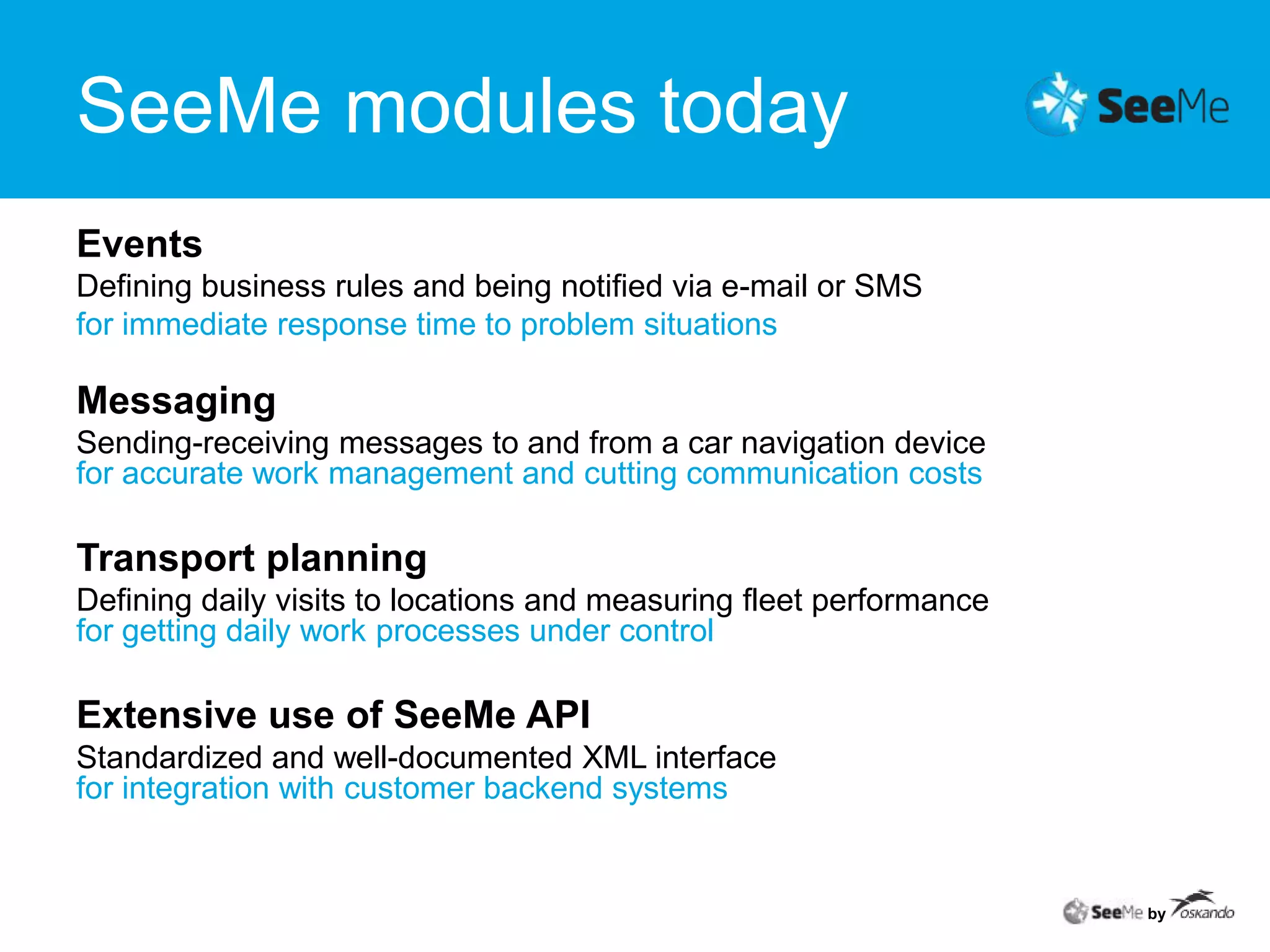 SeeMe modules todaybyEventsDefining business rules and being notified via e-mail or SMSfor immediate response time to problem situationsMessagingSending-receiving messages to and from a car navigation devicefor accurate work management and cutting communication costsTransport planningDefining daily visits to locations and measuring fleet performancefor getting daily work processes under controlExtensive use of SeeMe APIStandardized and well-documented XML interfacefor integration with customer backend systems