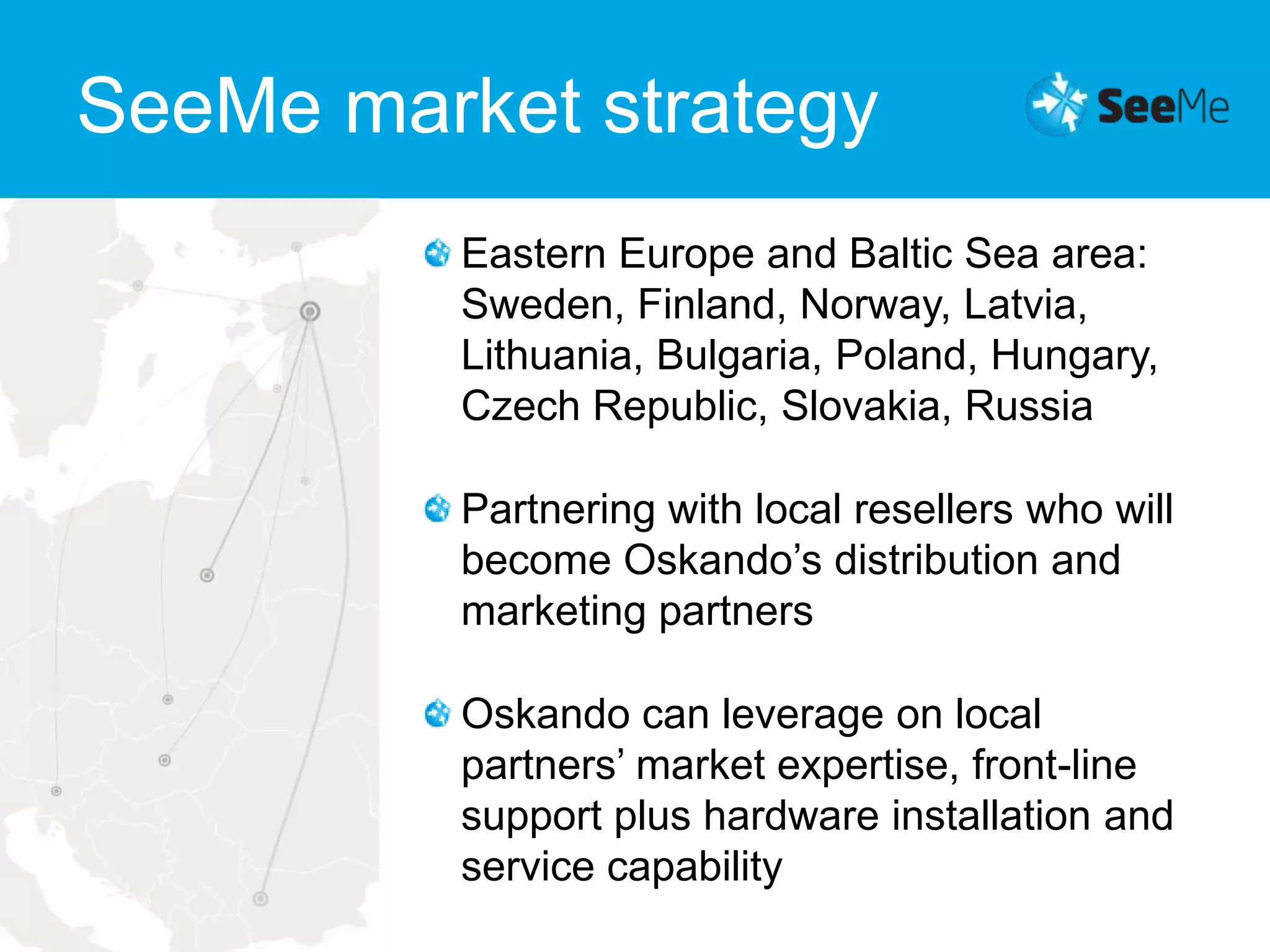 SeeMe market strategyEastern Europe and Baltic Sea area: Sweden, Finland, Norway, Latvia, Lithuania, Bulgaria, Poland, Hungary, Czech Republic, Slovakia, RussiaPartnering with local resellers who will become Oskando’s distribution and marketing partnersOskando can leverage on local partners’ market expertise, front-line support plus hardware installation and service capability