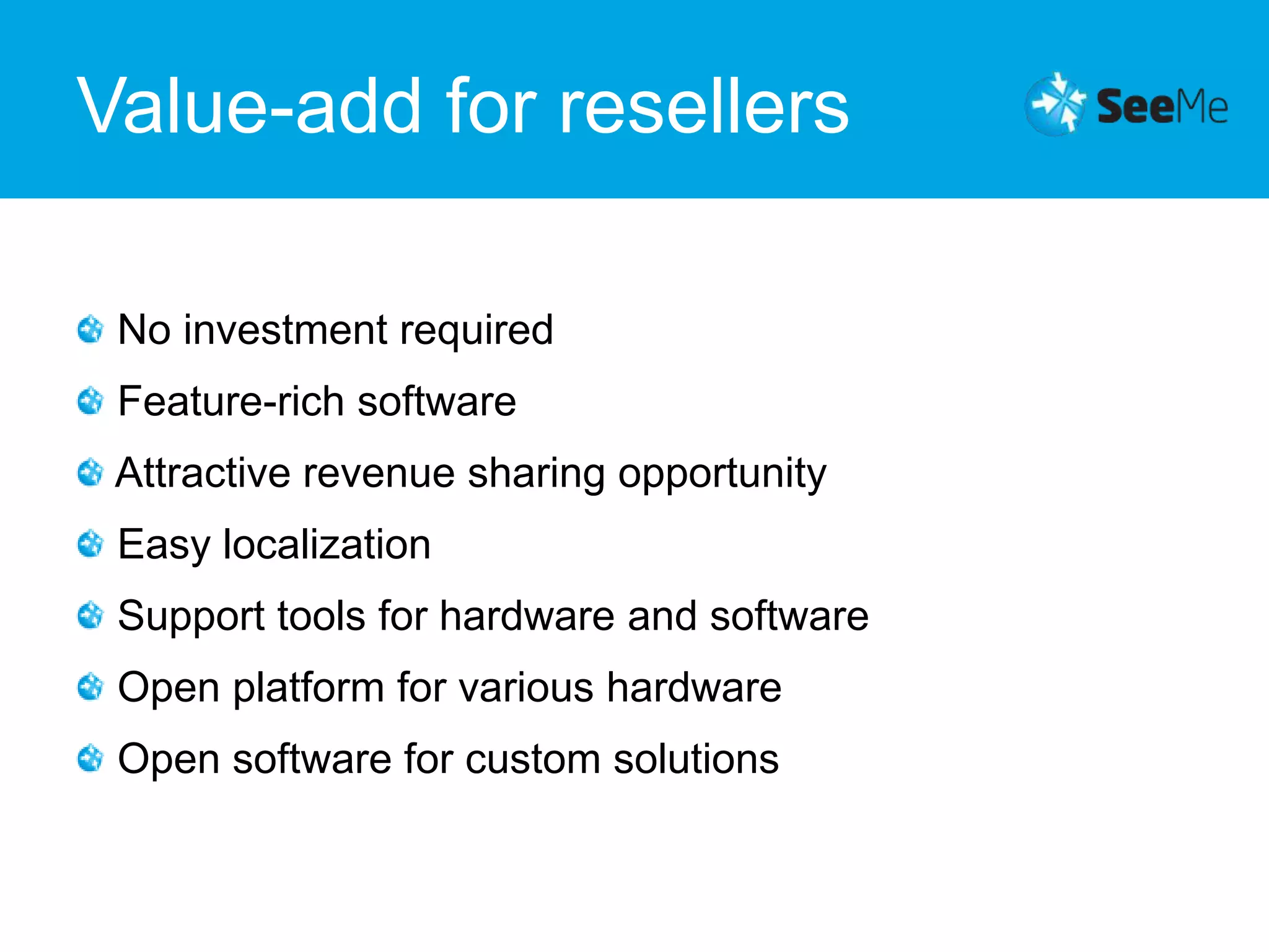 Value-add for resellers No investment required Feature-rich software Attractive revenue sharing opportunity Easy localization Support tools for hardware and software Open platform for various hardwareOpen software for custom solutions