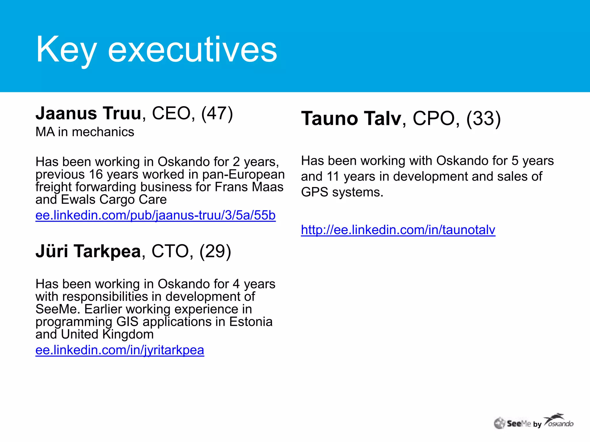 Key executivesTauno Talv, CPO, (33)Has been working with Oskando for 5 years and 11 years in development and sales of GPS systems.http://ee.linkedin.com/in/taunotalvJaanus Truu, CEO, (47)MA in mechanicsHas been working in Oskando for 2 years, previous 16 years worked in pan-European freight forwarding business for Frans Maas and Ewals Cargo Care ee.linkedin.com/pub/jaanus-truu/3/5a/55bJüri Tarkpea, CTO, (29)Has been working in Oskando for 4years with responsibilities in development of SeeMe. Earlier working experience in programming GIS applications in Estonia and United Kingdomee.linkedin.com/in/jyritarkpea by