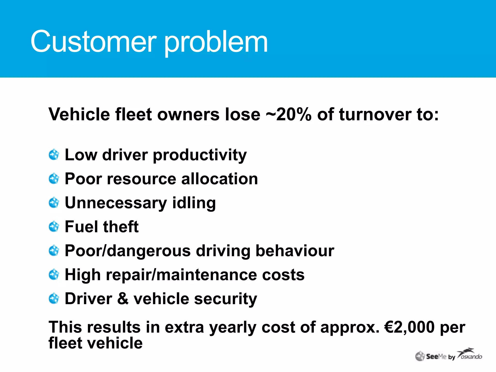 Customer problemVehicle fleet owners lose ~20% of turnover to: Low driver productivity Poor resource allocationUnnecessary idling Fuel theft Poor/dangerous driving behaviourHigh repair/maintenance costs Driver & vehicle securityThis results in extra yearly cost of approx. €2,000 per fleet vehicleby