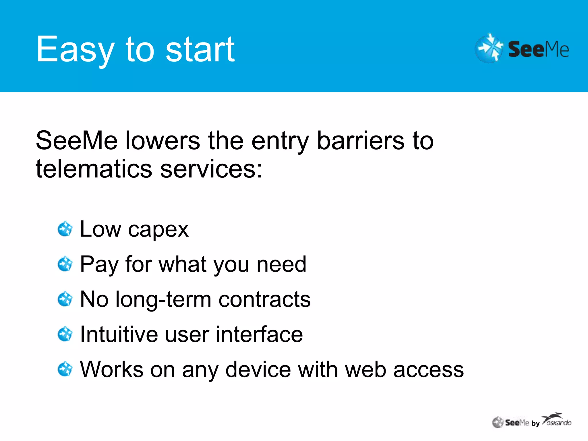 Easy to startSeeMe lowers the entry barriers to telematics services: Low capex Pay for what you needNo long-term contractsIntuitive user interfaceWorks on any device with web accessby