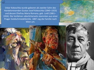 Oskar Kokoschka wurdegeborenalszweiterSohn des Handelsreisenden Gustav Josef Kokoschka (1840–1923) und dessenEhefrau Maria Romana, geb. Loidl (1861–1934). Die VorfahrenväterlicherseitsstammtenauseinerPragerGoldschmiedefamilie. 1887 zog die Familienach Wien um.