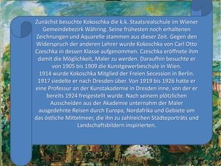 Zunächstbesuchte Kokoschka die k.k. Staatsrealschuleim Wiener GemeindebezirkWähring. Seine frühestennocherhaltenenZeichnungen und Aquarelle stammenausdieserZeit. Gegen den Widerspruchderanderen Lehrer wurde Kokoschka von Carl Otto Czeschka in dessenKlasseaufgenommen. Czeschkaeröffneteihmdamit die Möglichkeit, Malerzuwerden. Daraufhinbesuchteer von 1905 bis 1909 die Kunstgewerbeschule in Wien.1914 wurde Kokoschka MitgliedderFreien Secession in Berlin.1917 siedelteernach Dresden über. Von 1919 bis 1926 hatteereineProfessur an derKunstakademie in Dresden inne, von dererbereits 1924 freigestelltwurde. NachseinemplötzlichenAusscheidenausderAkademieunternahmderMalerausgedehnteReisendurchEuropa, Nordafrika und Gebiete um das östlicheMittelmeer, die ihnzuzahlreichenStädteporträts und Landschaftsbilderninspirierten.