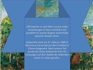 1931 kehrteernach Wien zurück, hatteAusstellungen in Paris und Wien und pendeltefürjeweilslängereAufenthaltezwischenbeidenOrten.Kokoschka starb am 22. Februar 1980 in Montreux und wurde auf demFriedhof in Clarensbeigesetzt. NachseinemTodwurdeder Oskar-Kokoschka-PreisfürLeistungen auf demGebietderbildendenKunst ins Lebengerufen.