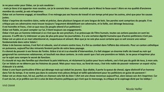Je ne peux voter pour Oskar, car je suis vaudoise :
- mais je tiens à lui apporter mon soutien, car je le connais bien. J'aurais souhaité que le Mosci le fasse aussi ! Alors en ma qualité d’ancienne
membre du comité, je vais m’exprimer.
Oskar est un homme engagé, et travailleur. Il ne ménage pas ses heures de travail ni son temps privé pour les autres, ainsi que pour les causes
justes.
Oskar s'exprime de manière claire, nette et précise, dans plusieurs langues et sans langue de bois. Ses paroles sont comprises du peuple. Il ne
critique pas ses adversaires mais trouve toujours l'argument déstabilisant son adversaire, et la faille, ceci dérange beaucoup.
Il est honnête et franc, c’est ce que nous (le peuple attend d'un politicien) !
Oskar est fiable, on peut compter sur lui, il tient toujours ses engagements.
Oskar n’est pas un homme intéressé si ce n’est que de son prochain, il se préoccupe de l’être humain, toutes ses actions passées en sont les
preuves. Il suffit de s’y intéresser un peu de plus près pour les journalistes. Il a une certaine dignité humaine que d’autres politiciens n’ont pas.
Oskar est un père et un mari attentionné et, respectueux et aimant. Bien que je ne sois plus aussi certaine que ce soit encore une valeur
fondamentale dans votre Valais !
Oskar à de bonnes racines, il est fort et robuste, seul et envers contre tous, il a fini au combat dans l’affaire des minarets. Pour un canton catholique
en puissance, aujourd’hui des minarets feraient partie de votre beau paysage.
Il a donné du pouvoir à vos forces de l’ordre. Grâce à lui et à sa vivacité d’intervention, il a fait stopper un énorme trafic de travail au noir qui
gangrenait les communes valaisannes, et touchait nos deux cantons. Je crois savoir que c’est une première en Valais. Je ne peux m’exprimer plus
sur le sujet sans rompre le secret de fonction.
Il a écouté et reçu des familles qui cherchent la paix intérieure, et réclament la justice pour leurs enfants, ceci n’est pas du goût de tous, à mon avis.
Car en Valais on ne déterre pas les histoires du passé. Mais pour nous tous, au fond de nous, c’est très noble de pouvoir redonner un espoir et/ou
d’aboutir à la vérité.
Oskar à une façon particulière d’être qui dérange mais qui séduit les jeunes. Que diable, il porte la queue de cheval, signe distinctif d’un homme
dans l’air du temps. Il ne rentre pas dans le costume trois pièces étriqué et taillé spécialement pour les politiciens en guise de paravent !
Oskar est un show man, hé oui, parfois en chanson cela fait du bien ! L’Art est une chose reconnue aujourd’hui, alors laissez son Art s’exprimer. Car
il sort du lot, et je préfère son Art à celui de bien d’autres politiques qui n’ont que le mensonge, la critique et le copinage dicté par les lobbys !
VIVE OSKAR
Nicole Helfer
 