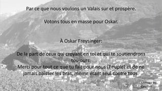 Par ce que nous voulons un Valais sur et prospère.
Votons tous en masse pour Oskar.
À Oskar Freysinger:
De la part de ceux qui croyant en toi et qui te soutiendrons
toujours.
Merci pour tout ce que tu fait pour nous (Peuple) et de ne
jamais baisser les bras, même étant seul contre tous.
Montage By:
Caty Iten
 