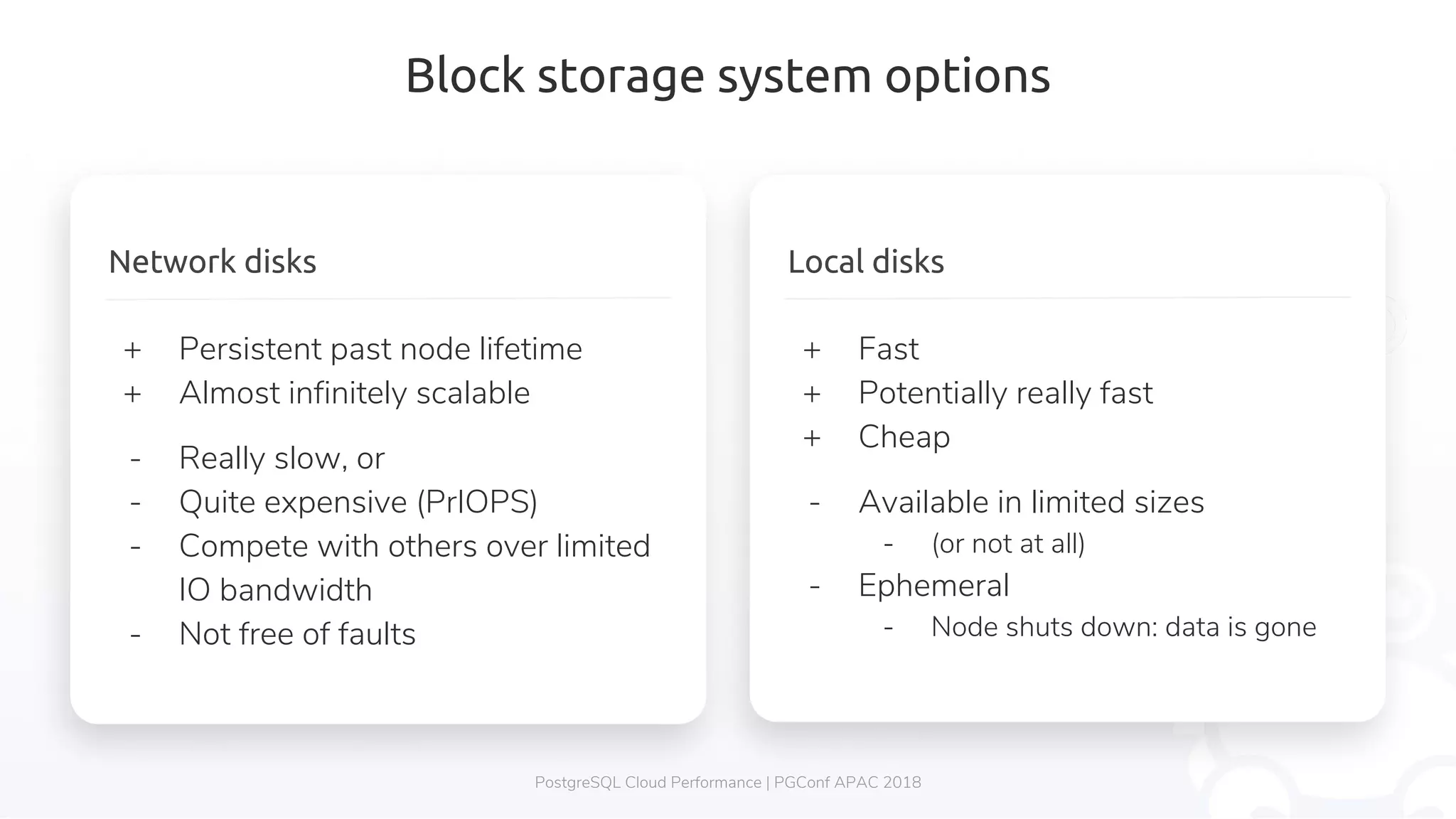 Block storage system options PostgreSQL Cloud Performance | PGConf APAC 2018 Local disks + Fast + Potentially really fast + Cheap - Available in limited sizes - (or not at all) - Ephemeral - Node shuts down: data is gone Network disks + Persistent past node lifetime + Almost infinitely scalable - Really slow, or - Quite expensive (PrIOPS) - Compete with others over limited IO bandwidth - Not free of faults 