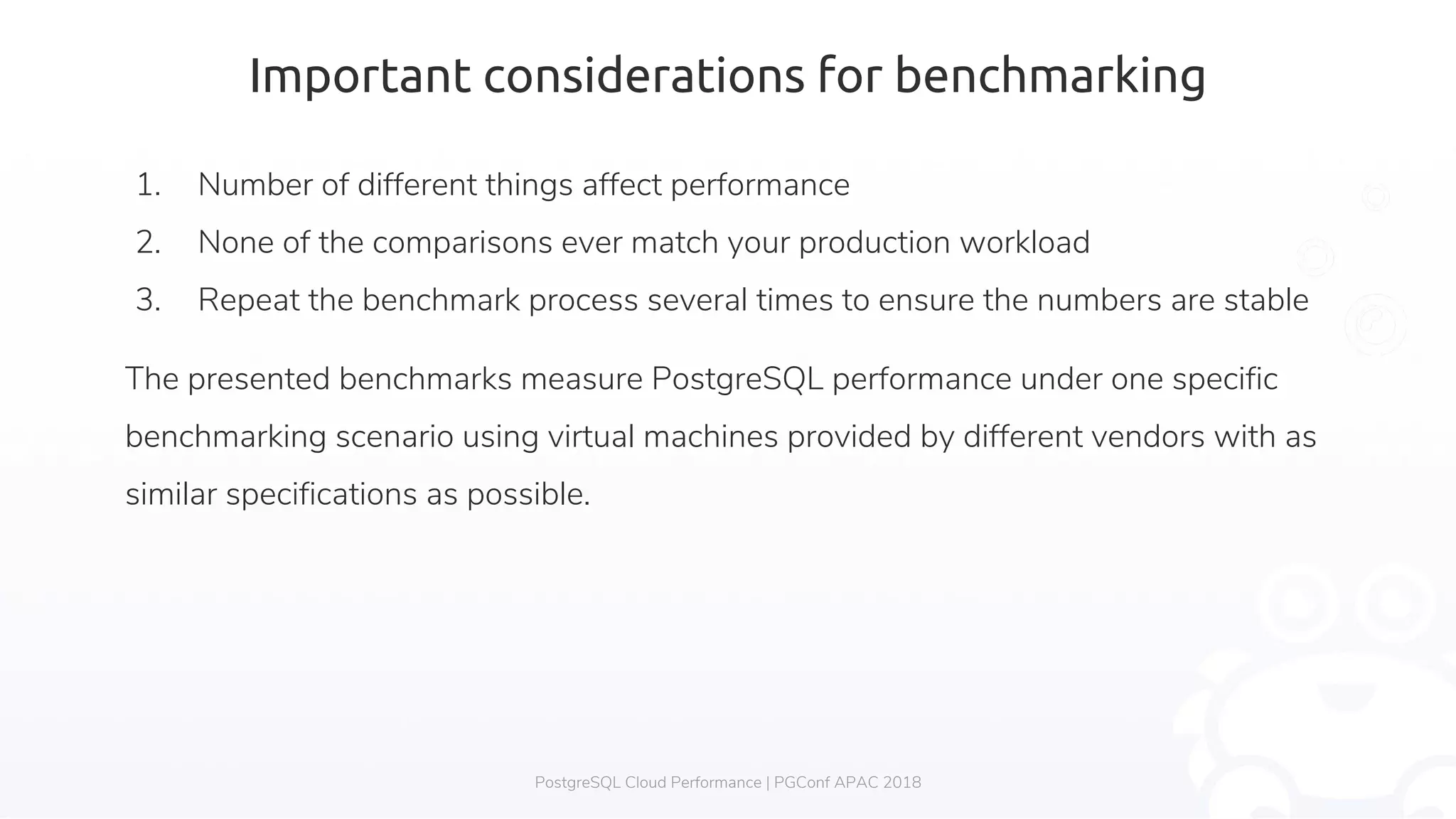 Important considerations for benchmarking 1. Number of different things affect performance 2. None of the comparisons ever match your production workload 3. Repeat the benchmark process several times to ensure the numbers are stable The presented benchmarks measure PostgreSQL performance under one specific benchmarking scenario using virtual machines provided by different vendors with as similar specifications as possible. PostgreSQL Cloud Performance | PGConf APAC 2018 