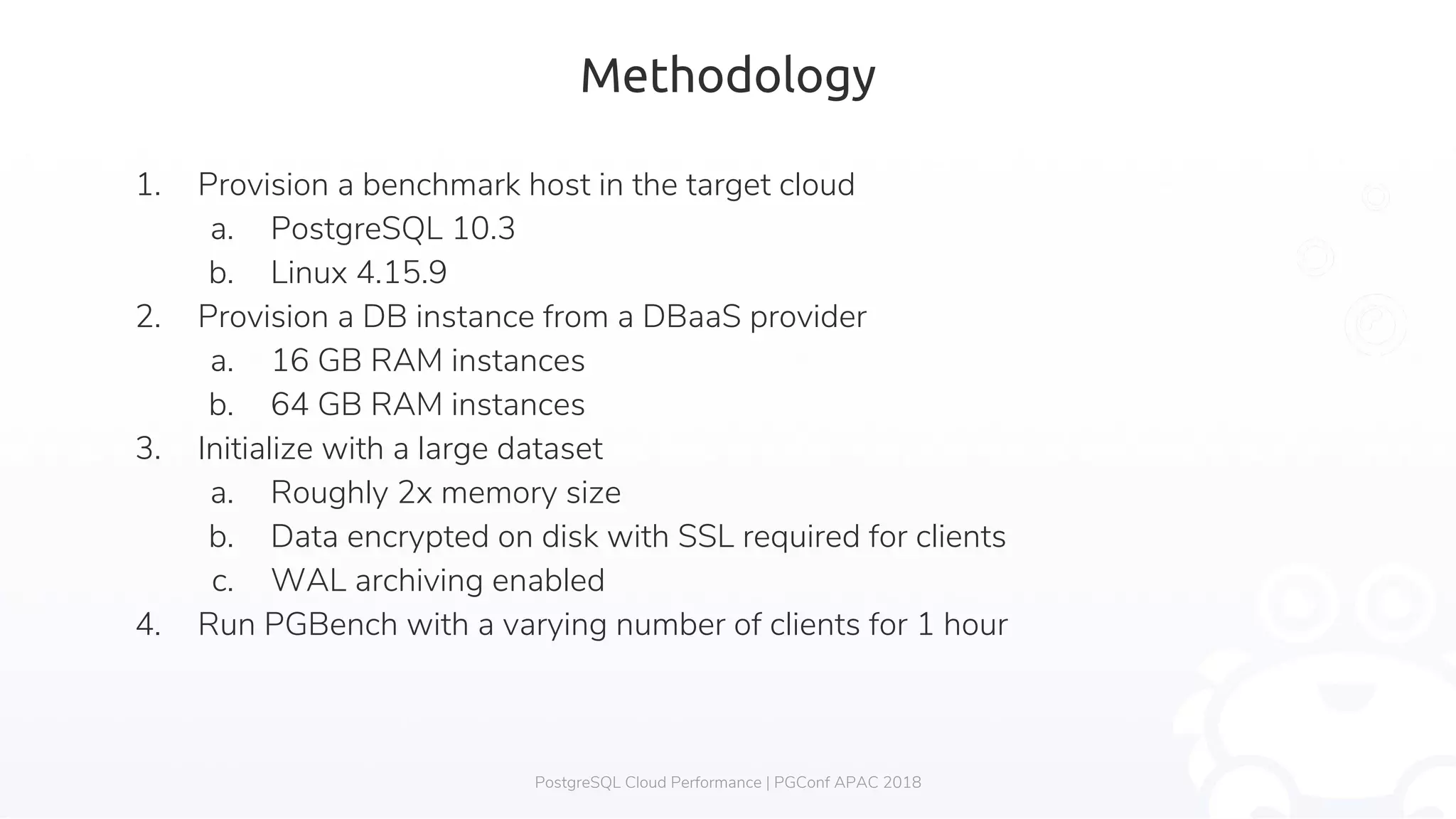 Methodology 1. Provision a benchmark host in the target cloud a. PostgreSQL 10.3 b. Linux 4.15.9 2. Provision a DB instance from a DBaaS provider a. 16 GB RAM instances b. 64 GB RAM instances 3. Initialize with a large dataset a. Roughly 2x memory size b. Data encrypted on disk with SSL required for clients c. WAL archiving enabled 4. Run PGBench with a varying number of clients for 1 hour PostgreSQL Cloud Performance | PGConf APAC 2018 