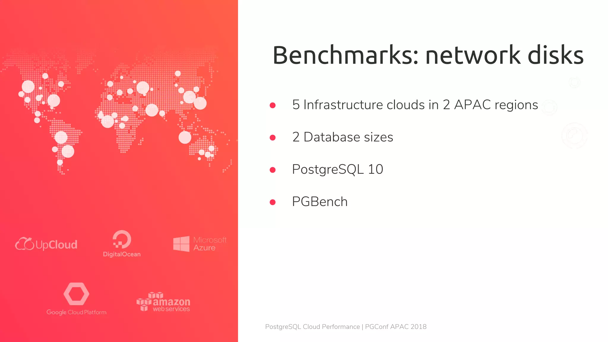 PostgreSQL Cloud Performance | PGConf APAC 2018 Benchmarks: network disks ● 5 Infrastructure clouds in 2 APAC regions ● 2 Database sizes ● PostgreSQL 10 ● PGBench 