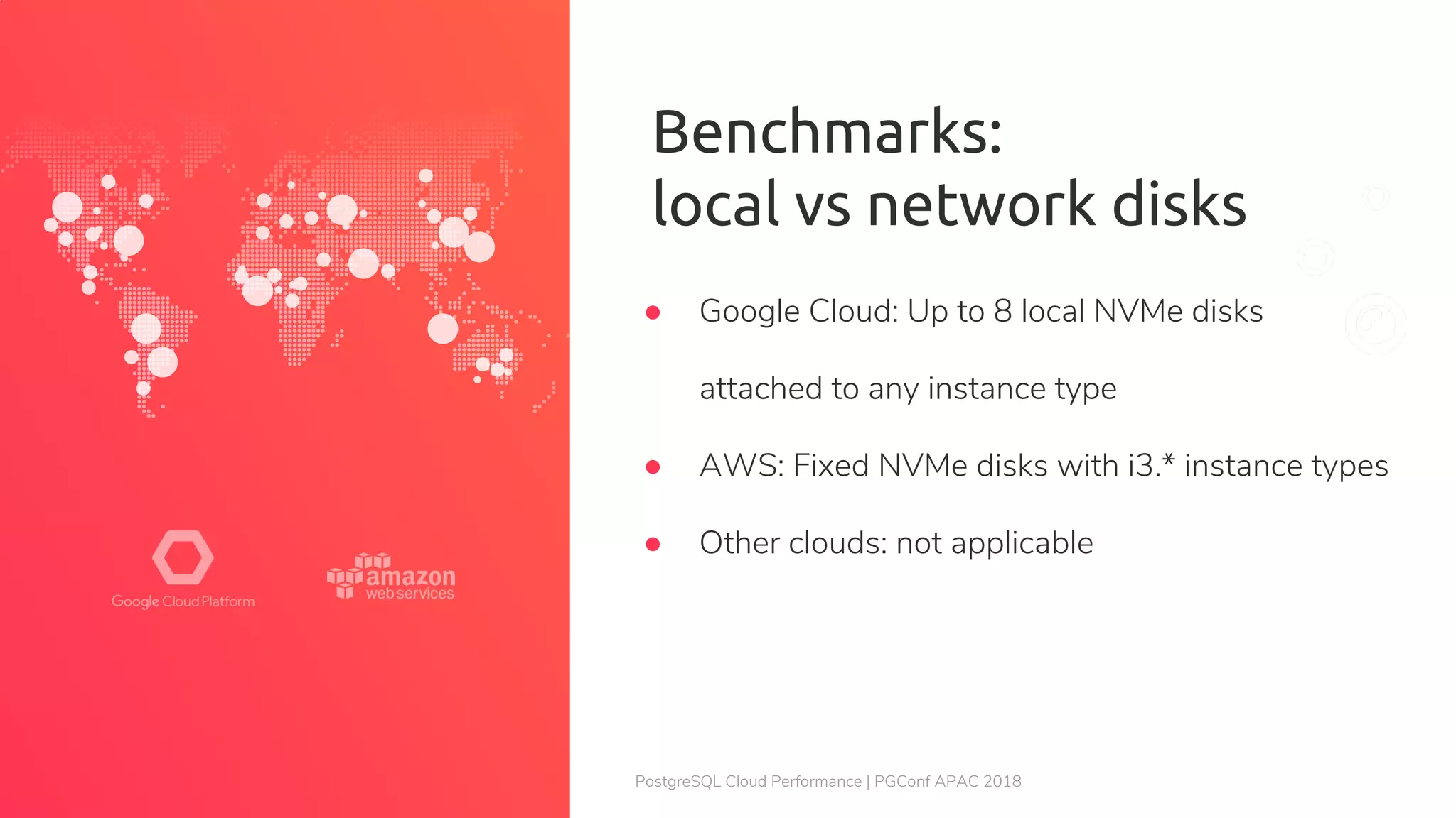 PostgreSQL Cloud Performance | PGConf APAC 2018 Benchmarks: local vs network disks ● Google Cloud: Up to 8 local NVMe disks attached to any instance type ● AWS: Fixed NVMe disks with i3.* instance types ● Other clouds: not applicable 