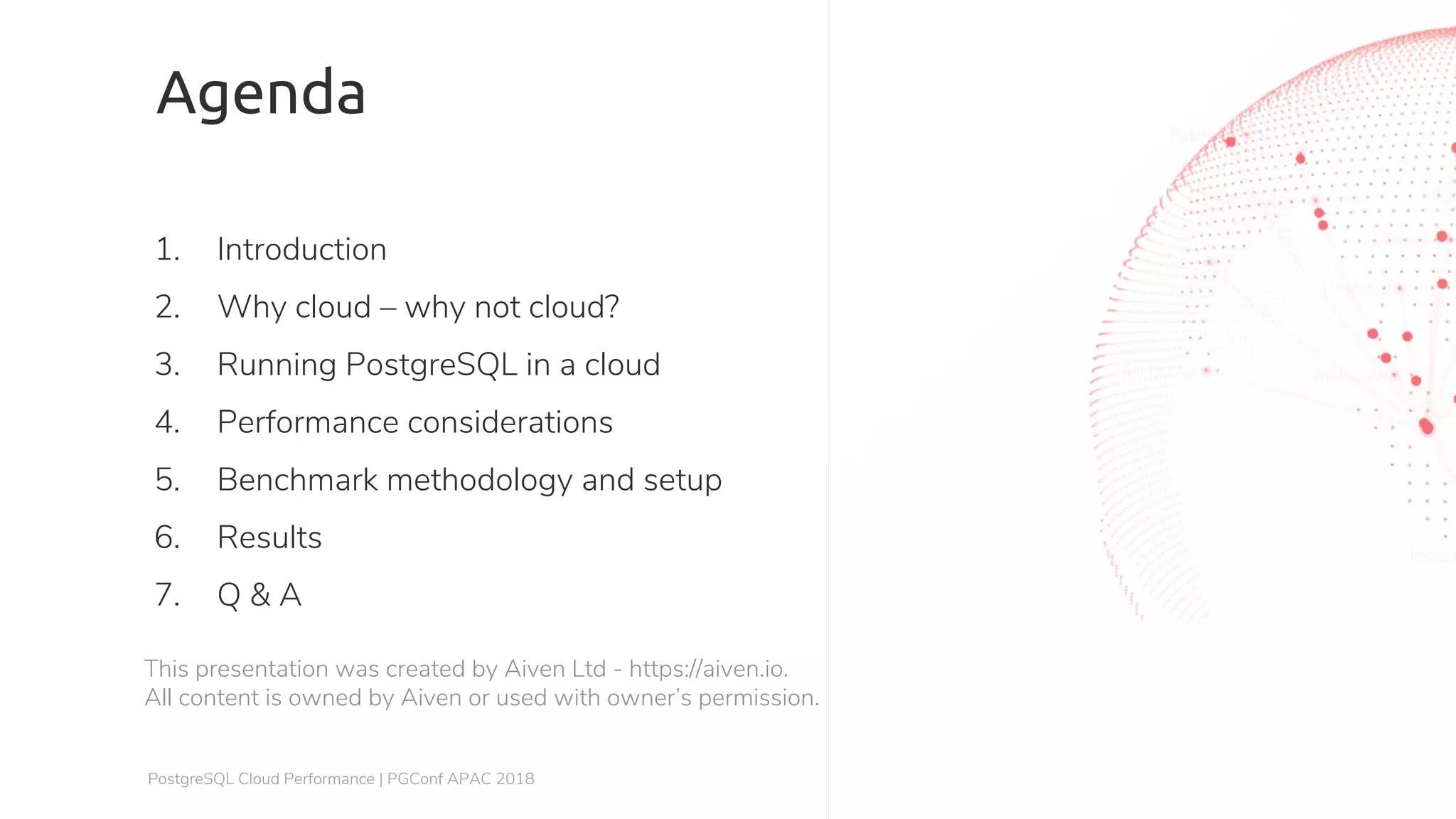 Agenda 1. Introduction 2. Why cloud – why not cloud? 3. Running PostgreSQL in a cloud 4. Performance considerations 5. Benchmark methodology and setup 6. Results 7. Q & A This presentation was created by Aiven Ltd - https://aiven.io. All content is owned by Aiven or used with owner’s permission. PostgreSQL Cloud Performance | PGConf APAC 2018 