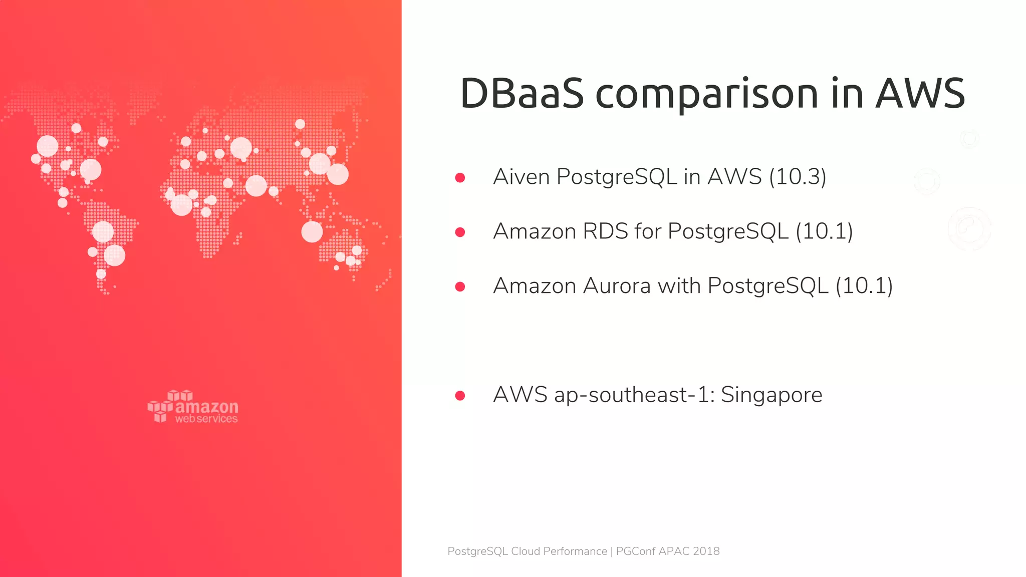 PostgreSQL Cloud Performance | PGConf APAC 2018 DBaaS comparison in AWS ● Aiven PostgreSQL in AWS (10.3) ● Amazon RDS for PostgreSQL (10.1) ● Amazon Aurora with PostgreSQL (10.1) ● AWS ap-southeast-1: Singapore 