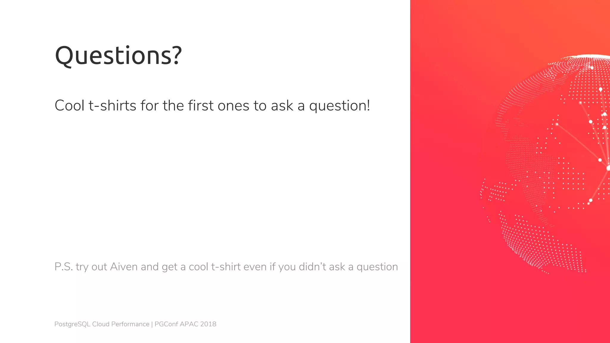 PostgreSQL Cloud Performance | PGConf APAC 2018 Questions? Cool t-shirts for the first ones to ask a question! P.S. try out Aiven and get a cool t-shirt even if you didn’t ask a question 